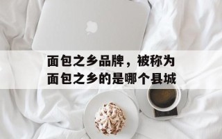 面包之乡品牌，被称为面包之乡的是哪个县城