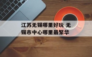 江苏无锡哪里好玩 无锡市中心哪里最繁华
