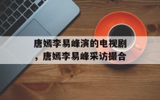 唐嫣李易峰演的电视剧，唐嫣李易峰采访撮合
