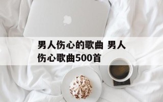 男人伤心的歌曲 男人伤心歌曲500首