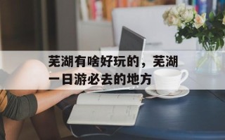 芜湖有啥好玩的，芜湖一日游必去的地方