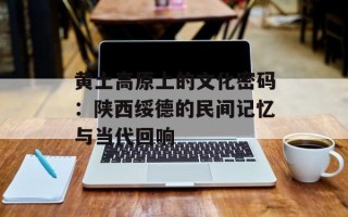 黄土高原上的文化密码：陕西绥德的民间记忆与当代回响