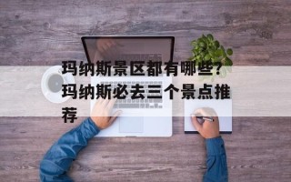 玛纳斯景区都有哪些？玛纳斯必去三个景点推荐