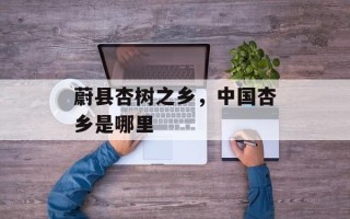 蔚县杏树之乡，中国杏乡是哪里
