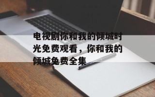 电视剧你和我的倾城时光免费观看，你和我的倾城免费全集