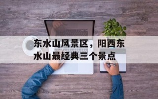 东水山风景区，阳西东水山最经典三个景点
