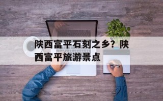 陕西富平石刻之乡？陕西富平旅游景点