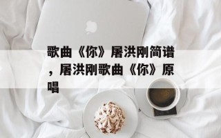 歌曲《你》屠洪刚简谱，屠洪刚歌曲《你》原唱