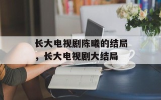 长大电视剧陈曦的结局，长大电视剧大结局