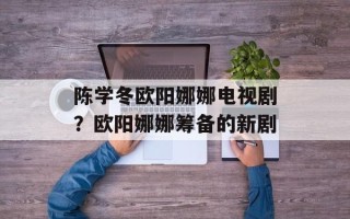 陈学冬欧阳娜娜电视剧？欧阳娜娜筹备的新剧