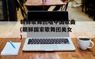 朝鲜歌舞团唱中国歌曲(朝鲜国家歌舞团美女)