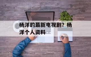 杨洋的最新电视剧？杨洋个人资料