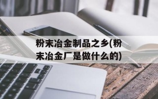 粉末冶金制品之乡(粉末冶金厂是做什么的)