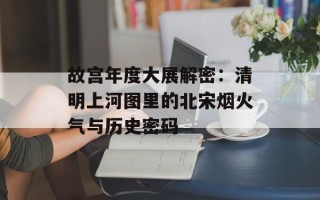 故宫年度大展解密：清明上河图里的北宋烟火气与历史密码