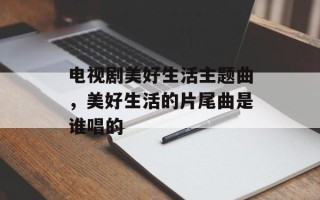 电视剧美好生活主题曲，美好生活的片尾曲是谁唱的