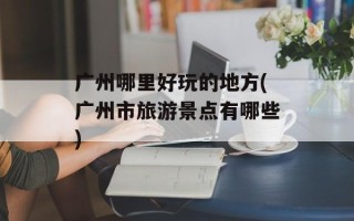 广州哪里好玩的地方(广州市旅游景点有哪些)