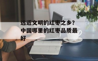 远近文明的红枣之乡？中国哪里的红枣品质最好