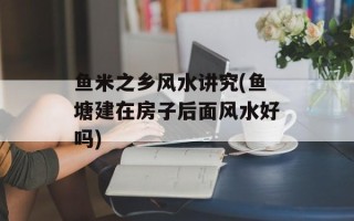 鱼米之乡风水讲究(鱼塘建在房子后面风水好吗)