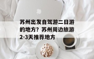 苏州出发自驾游二日游的地方？苏州周边旅游2-3天推荐地方