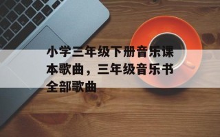 小学三年级下册音乐课本歌曲，三年级音乐书全部歌曲