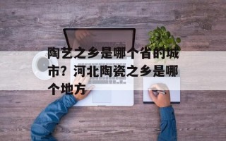 陶艺之乡是哪个省的城市？河北陶瓷之乡是哪个地方