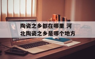 陶瓷之乡都在哪里 河北陶瓷之乡是哪个地方