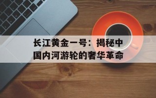 长江黄金一号：揭秘中国内河游轮的奢华革命
