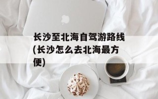 长沙至北海自驾游路线(长沙怎么去北海最方便)