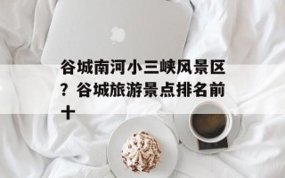 谷城南河小三峡风景区？谷城旅游景点排名前十