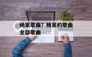 杨紫歌曲？杨紫的歌曲全部歌曲