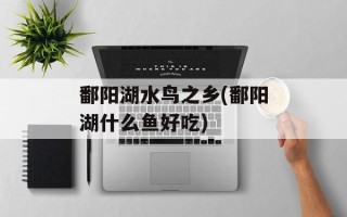 鄱阳湖水鸟之乡(鄱阳湖什么鱼好吃)