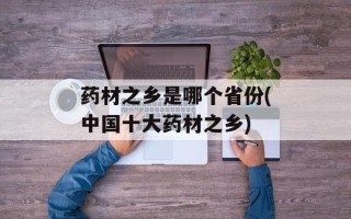 药材之乡是哪个省份(中国十大药材之乡)