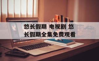 悠长假期 电视剧 悠长假期全集免费观看