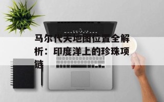 马尔代夫地图位置全解析：印度洋上的珍珠项链