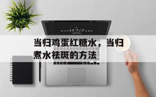 当归鸡蛋红糖水，当归煮水祛斑的方法