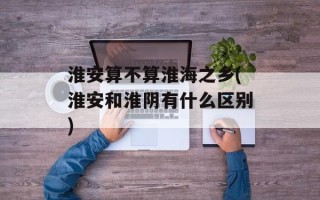 淮安算不算淮海之乡(淮安和淮阴有什么区别)