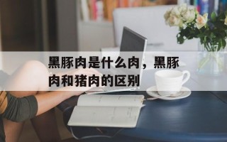 黑豚肉是什么肉，黑豚肉和猪肉的区别