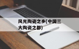 风光陶瓷之乡(中国三大陶瓷之都)
