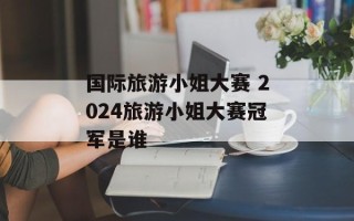 国际旅游小姐大赛 2024旅游小姐大赛冠军是谁