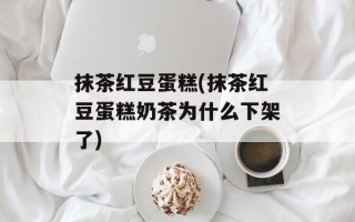 抹茶红豆蛋糕(抹茶红豆蛋糕奶茶为什么下架了)
