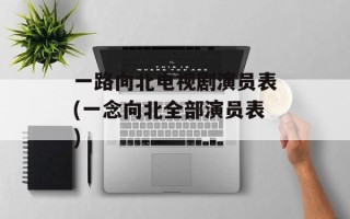 一路向北电视剧演员表(一念向北全部演员表)