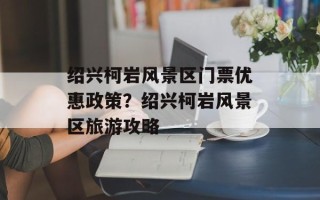 绍兴柯岩风景区门票优惠政策？绍兴柯岩风景区旅游攻略