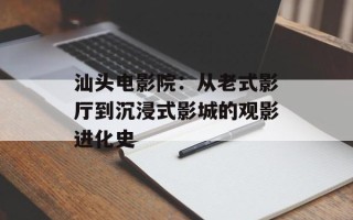 汕头电影院：从老式影厅到沉浸式影城的观影进化史