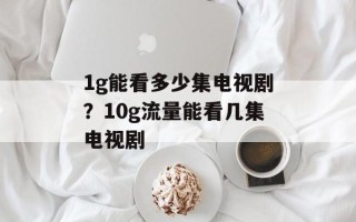 1g能看多少集电视剧？10g流量能看几集电视剧