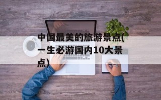 中国最美的旅游景点(一生必游国内10大景点)