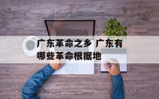 广东革命之乡 广东有哪些革命根据地
