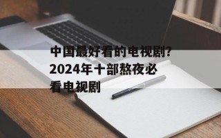 中国最好看的电视剧？2024年十部熬夜必看电视剧