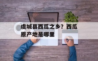 虞城县西瓜之乡？西瓜原产地是哪里
