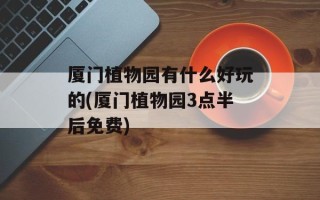 厦门植物园有什么好玩的(厦门植物园3点半后免费)