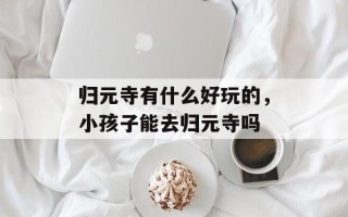 归元寺有什么好玩的，小孩子能去归元寺吗